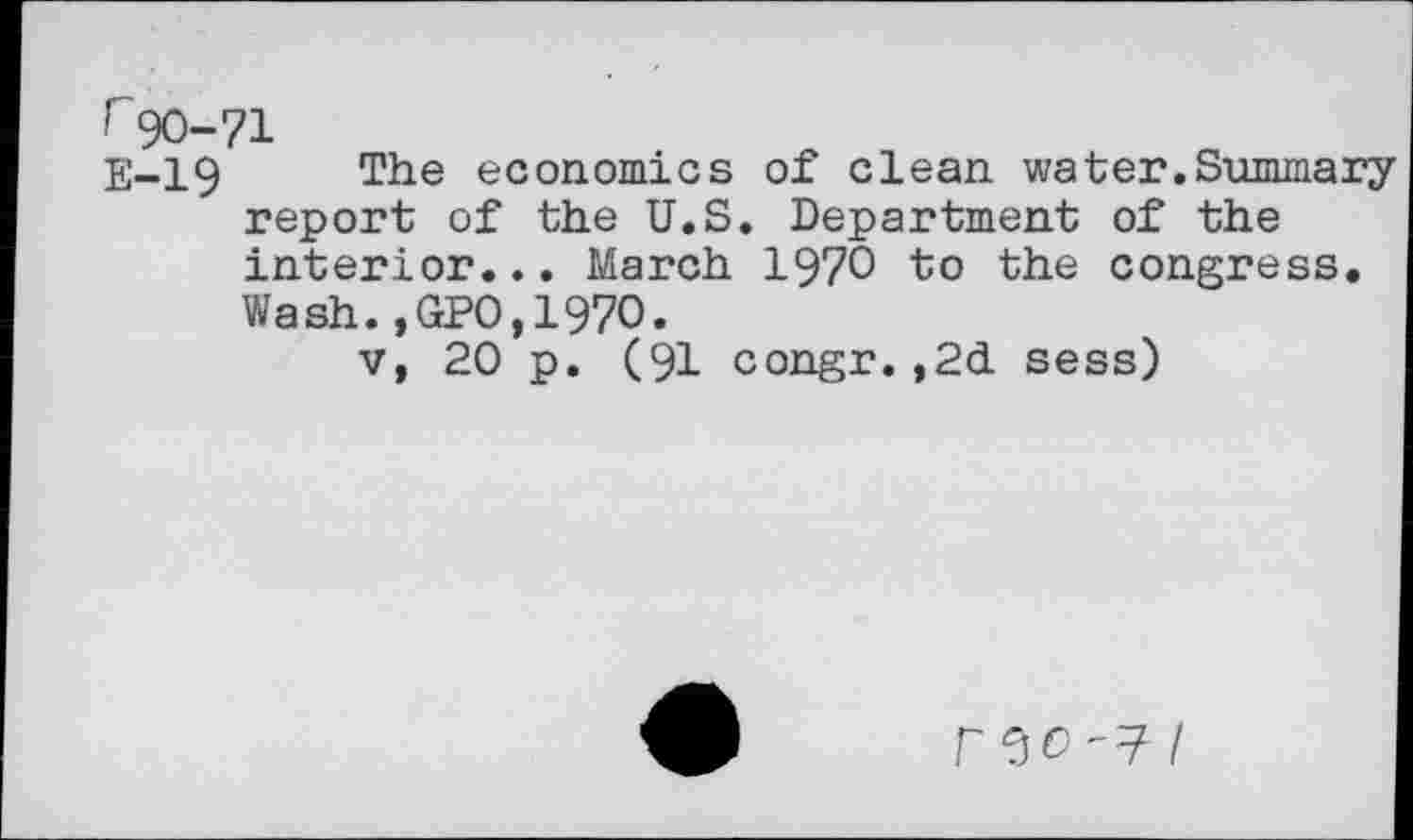 ﻿r 90-71
E-19 The economics of clean water.Summary report of the U.S. Department of the interior... March 1970 to the congress. Wash.,GPO,197O.
v, 20 p. (91 congr.,2d sess)